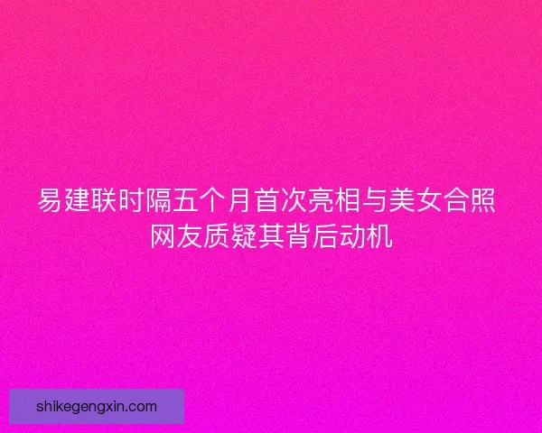 易建联时隔五个月首次亮相与美女合照 网友质疑其背后动机