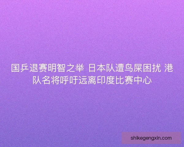 国乒退赛明智之举 日本队遭鸟屎困扰 港队名将呼吁远离印度比赛中心
