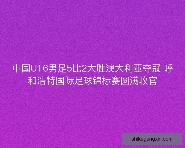 中国U16男足5比2大胜澳大利亚夺冠 呼和浩特国际足球锦标赛圆满收官