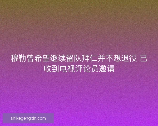 穆勒曾希望继续留队拜仁并不想退役 已收到电视评论员邀请