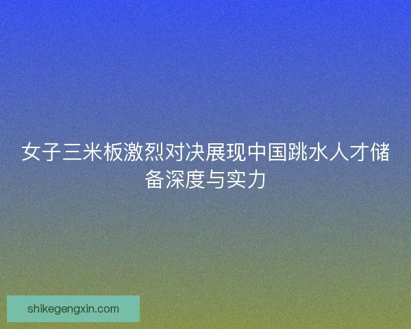 女子三米板激烈对决展现中国跳水人才储备深度与实力
